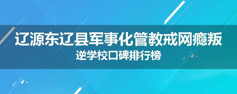 辽源东辽县军事化管教戒网瘾叛逆学校口碑排行榜