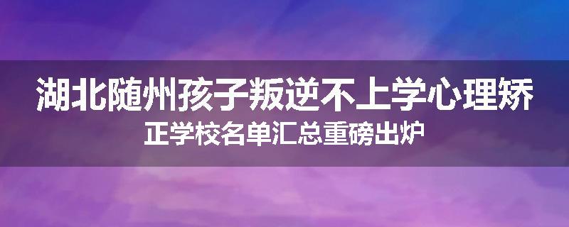 湖北随州孩子叛逆不上学心理矫正学校名单汇总重磅出炉