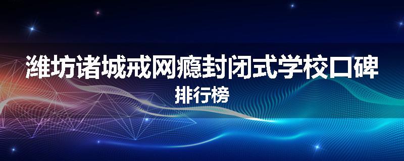 潍坊诸城戒网瘾封闭式学校口碑排行榜