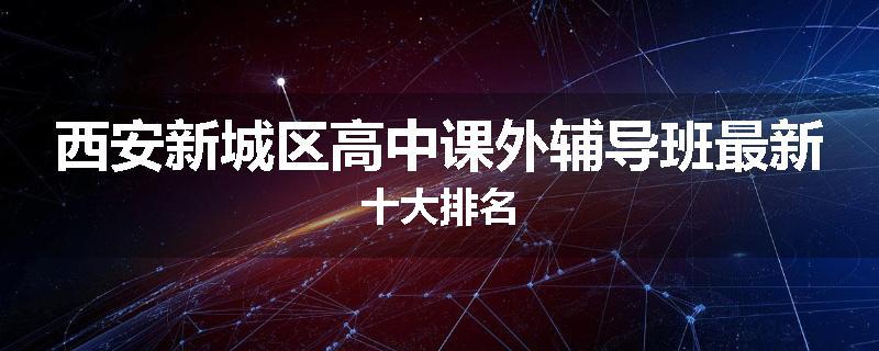 西安新城区高中课外辅导班最新十大排名