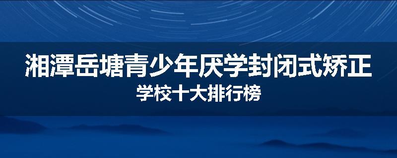 湘潭岳塘青少年厌学封闭式矫正学校十大排行榜