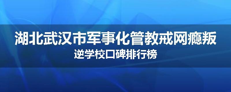 湖北武汉市军事化管教戒网瘾叛逆学校口碑排行榜