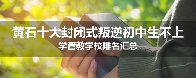 黄石十大封闭式叛逆初中生不上学管教学校排名汇总