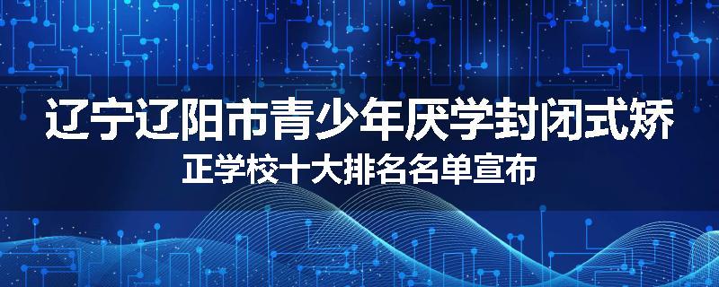 辽宁辽阳市青少年厌学封闭式矫正学校十大排名名单宣布