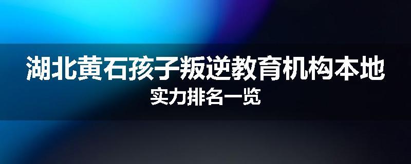 湖北黄石孩子叛逆教育机构本地实力排名一览