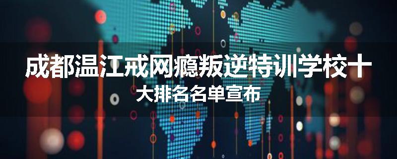 成都温江戒网瘾叛逆特训学校十大排名名单宣布