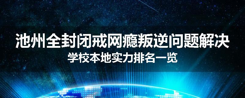 池州全封闭戒网瘾叛逆问题解决学校本地实力排名一览