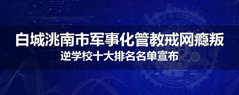 白城洮南市军事化管教戒网瘾叛逆学校十大排名名单宣布