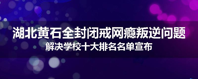 湖北黄石全封闭戒网瘾叛逆问题解决学校十大排名名单宣布
