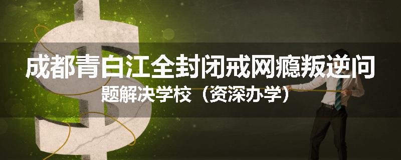 成都青白江全封闭戒网瘾叛逆问题解决学校（资深办学）