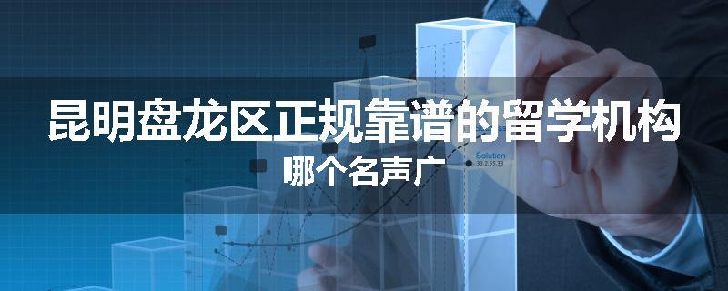 昆明盘龙区正规靠谱的留学机构哪个名声广