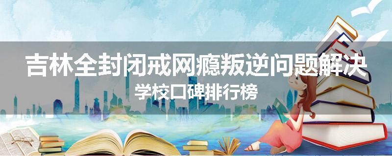 吉林全封闭戒网瘾叛逆问题解决学校口碑排行榜