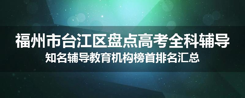 福州市台江区盘点高考全科辅导知名辅导教育机构榜首排名汇总