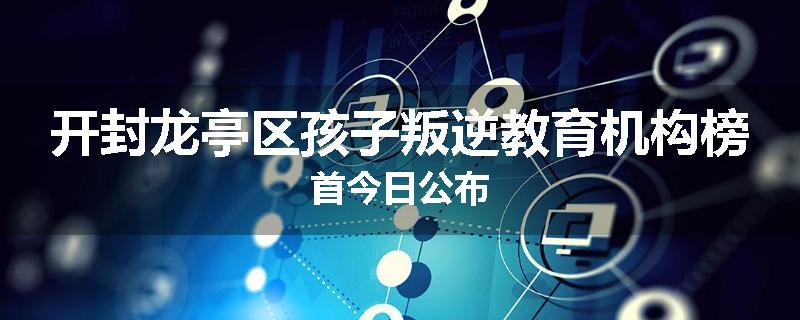 开封龙亭区孩子叛逆教育机构榜首今日公布