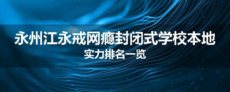 永州江永戒网瘾封闭式学校本地实力排名一览