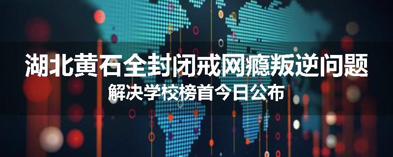 湖北黄石全封闭戒网瘾叛逆问题解决学校榜首今日公布