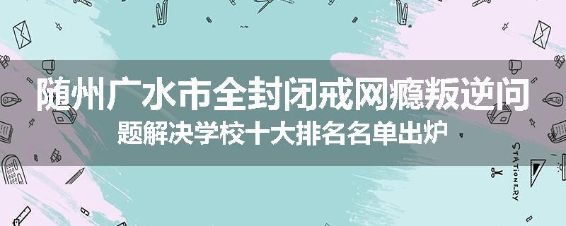 随州广水市全封闭戒网瘾叛逆问题解决学校十大排名名单出炉