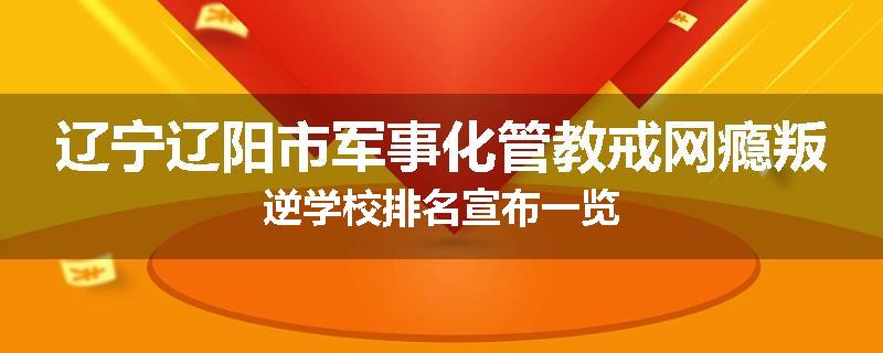 辽宁辽阳市军事化管教戒网瘾叛逆学校排名宣布一览