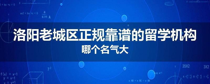 洛阳老城区正规靠谱的留学机构哪个名气大
