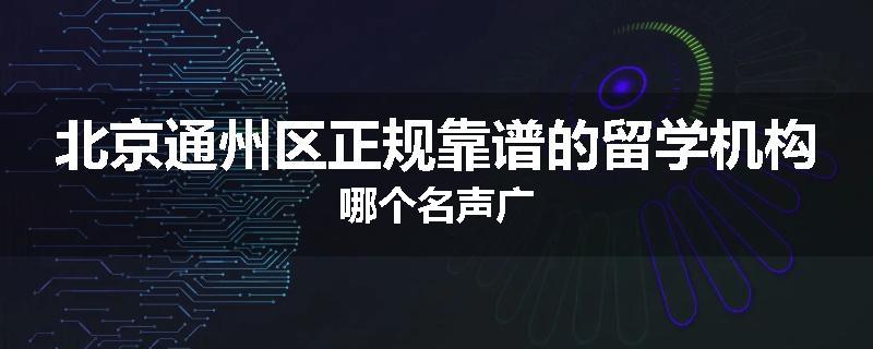 北京通州区正规靠谱的留学机构哪个名声广