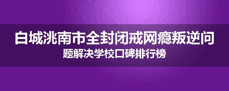 白城洮南市全封闭戒网瘾叛逆问题解决学校口碑排行榜