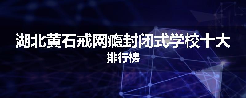 湖北黄石戒网瘾封闭式学校十大排行榜