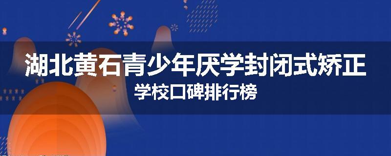 湖北黄石青少年厌学封闭式矫正学校口碑排行榜