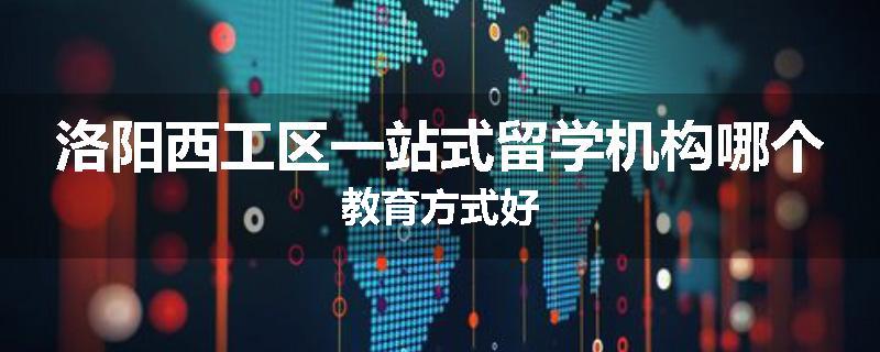 洛阳西工区一站式留学机构哪个教育方式好