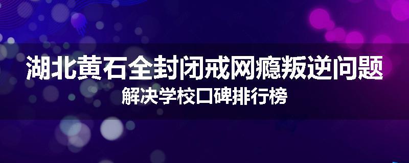 湖北黄石全封闭戒网瘾叛逆问题解决学校口碑排行榜