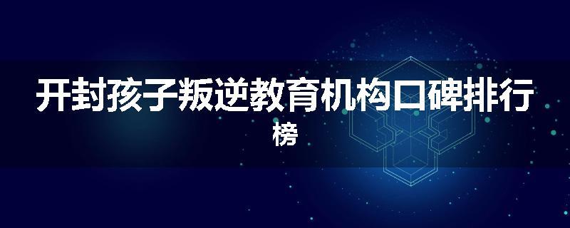 开封孩子叛逆教育机构口碑排行榜