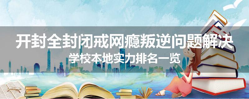 开封全封闭戒网瘾叛逆问题解决学校本地实力排名一览
