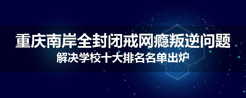 重庆南岸全封闭戒网瘾叛逆问题解决学校十大排名名单出炉
