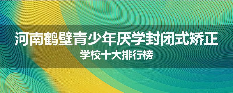 河南鹤壁青少年厌学封闭式矫正学校十大排行榜