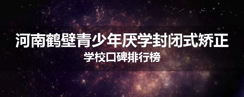 河南鹤壁青少年厌学封闭式矫正学校口碑排行榜