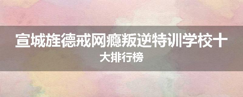 宣城旌德戒网瘾叛逆特训学校十大排行榜