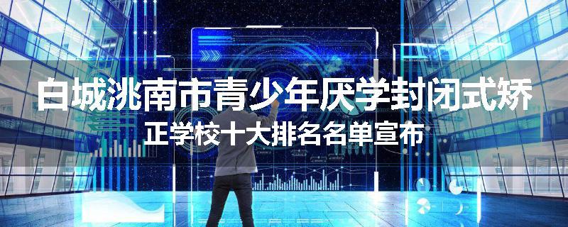 白城洮南市青少年厌学封闭式矫正学校十大排名名单宣布