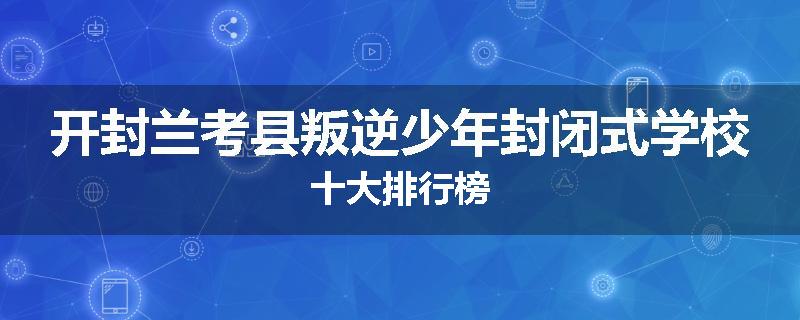 开封兰考县叛逆少年封闭式学校十大排行榜