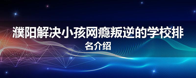 濮阳解决小孩网瘾叛逆的学校排名介绍