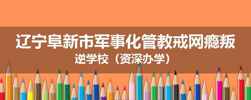 辽宁阜新市军事化管教戒网瘾叛逆学校（资深办学）