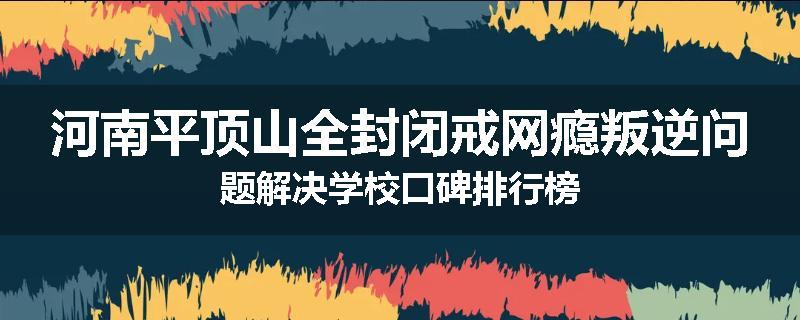 河南平顶山全封闭戒网瘾叛逆问题解决学校口碑排行榜