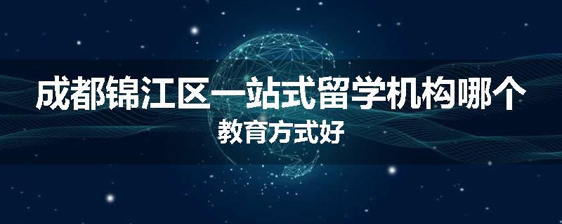 成都锦江区一站式留学机构哪个教育方式好