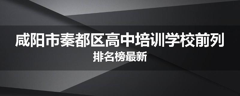咸阳市秦都区高中培训学校前列排名榜最新