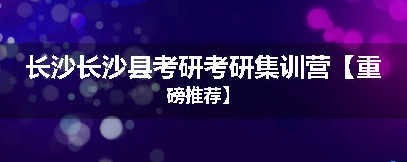 长沙长沙县考研考研集训营【重磅推荐】