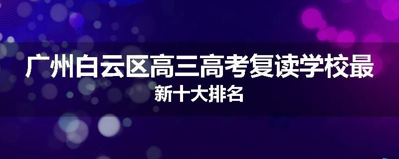 广州白云区高三高考复读学校最新十大排名