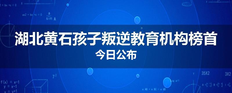 湖北黄石孩子叛逆教育机构榜首今日公布