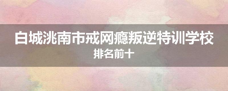 白城洮南市戒网瘾叛逆特训学校排名前十