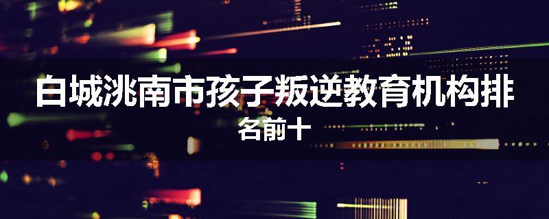 白城洮南市孩子叛逆教育机构排名前十