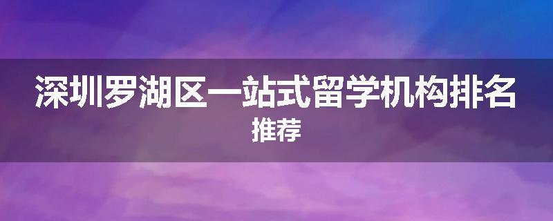 深圳罗湖区一站式留学机构排名推荐