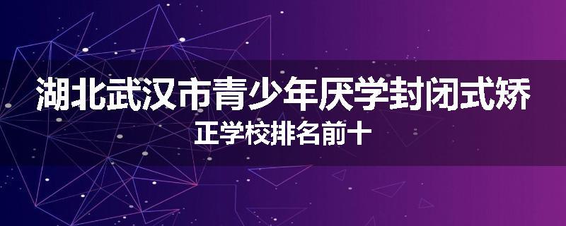 湖北武汉市青少年厌学封闭式矫正学校排名前十