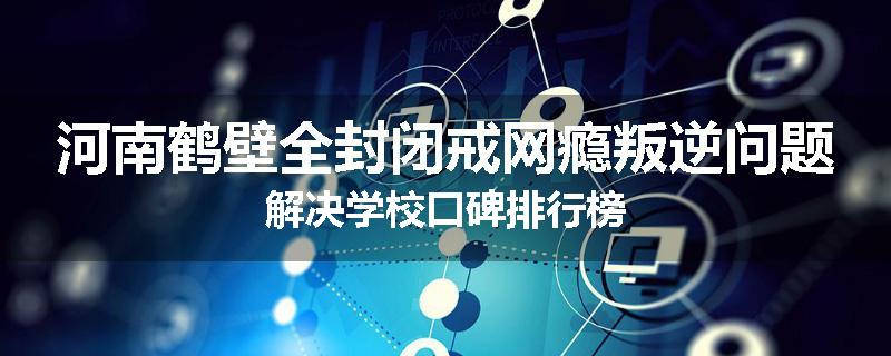 河南鹤壁全封闭戒网瘾叛逆问题解决学校口碑排行榜